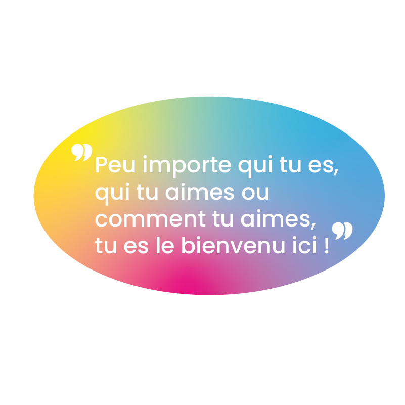 Un fond blanc avec une bulle en dégradé rose jaune et violet où il y a écrit "Peu importe qui tu es, qui tu aimes ou comment tu aimes, tu es le bienvenu ici !" pour montrer notre inclusivité.